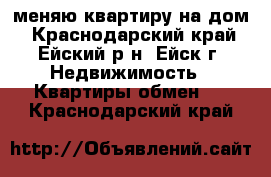 меняю квартиру на дом - Краснодарский край, Ейский р-н, Ейск г. Недвижимость » Квартиры обмен   . Краснодарский край